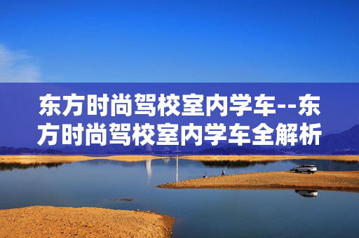 东方时尚驾校室内学车--东方时尚驾校室内学车全解析
