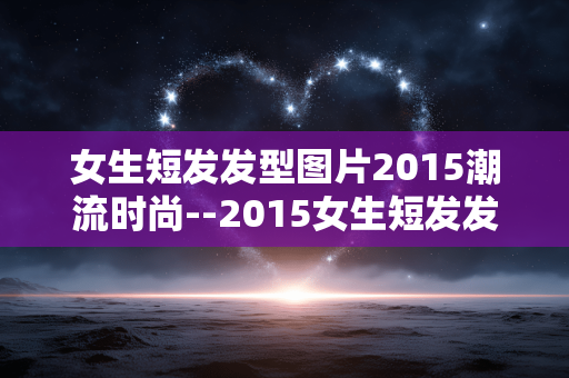 女生短发发型图片2015潮流时尚--2015女生短发发型图片的潮流时尚呈现