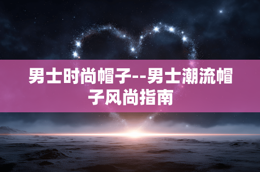 男士时尚帽子--男士潮流帽子风尚指南