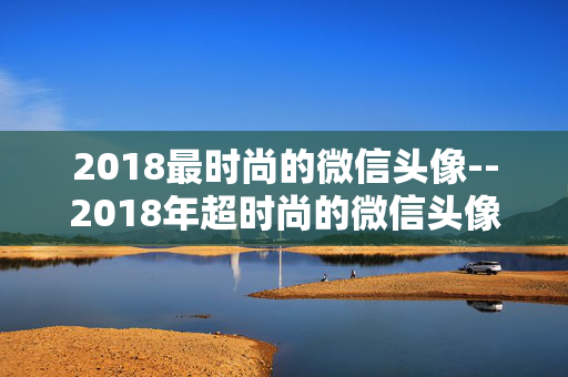 2018最时尚的微信头像--2018年超时尚的微信头像精选