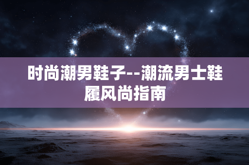 时尚潮男鞋子--潮流男士鞋履风尚指南