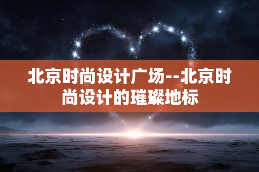 北京时尚设计广场--北京时尚设计的璀璨地标