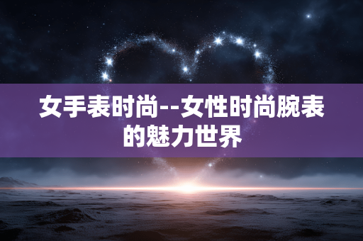 女手表时尚--女性时尚腕表的魅力世界