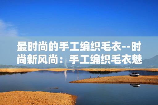 最时尚的手工编织毛衣--时尚新风尚：手工编织毛衣魅力呈现