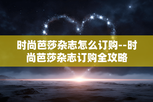 时尚芭莎杂志怎么订购--时尚芭莎杂志订购全攻略