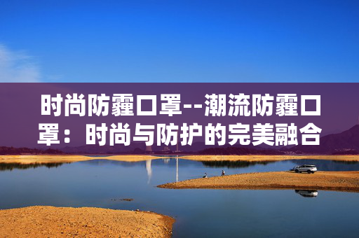 时尚防霾口罩--潮流防霾口罩：时尚与防护的完美融合