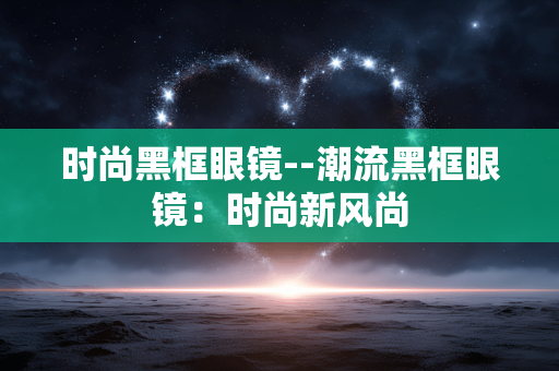 时尚黑框眼镜--潮流黑框眼镜：时尚新风尚