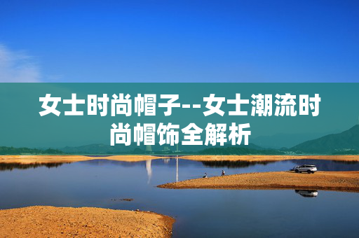 女士时尚帽子--女士潮流时尚帽饰全解析