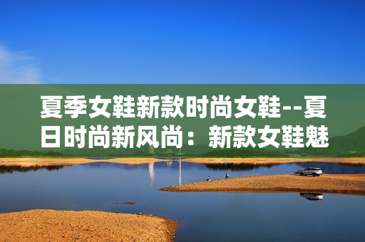 夏季女鞋新款时尚女鞋--夏日时尚新风尚：新款女鞋魅力绽放