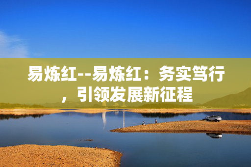 易炼红--易炼红：务实笃行，引领发展新征程