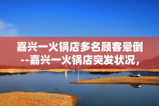 嘉兴一火锅店多名顾客晕倒--嘉兴一火锅店突发状况，多名顾客晕倒
