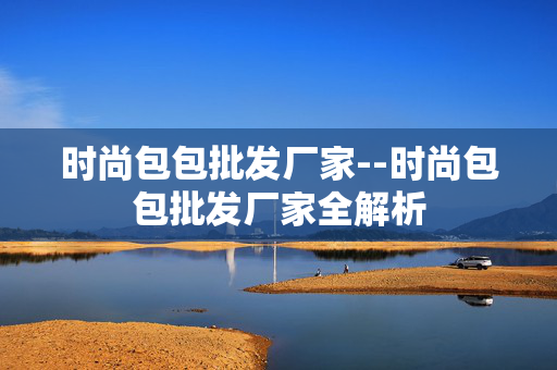 时尚包包批发厂家--时尚包包批发厂家全解析