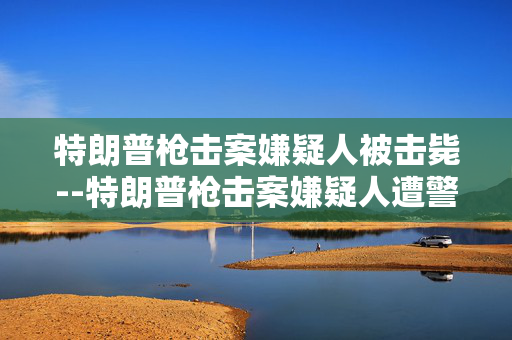特朗普枪击案嫌疑人被击毙--特朗普枪击案嫌疑人遭警方击毙