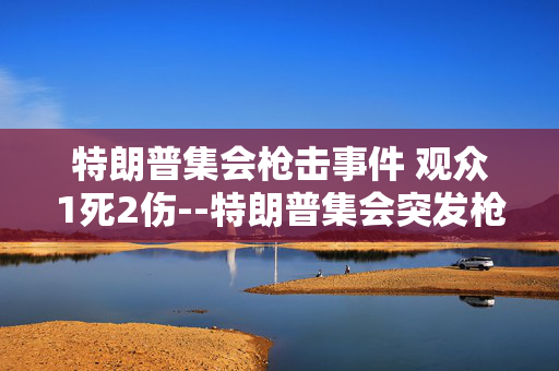 特朗普集会枪击事件 观众1死2伤--特朗普集会突发枪击，观众一死两伤引关注
