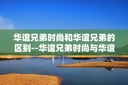 华谊兄弟时尚和华谊兄弟的区别--华谊兄弟时尚与华谊兄弟的差异剖析