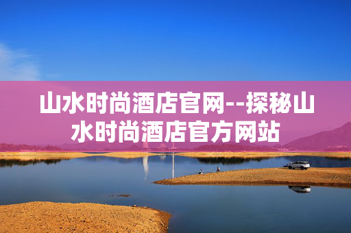 山水时尚酒店官网--探秘山水时尚酒店官方网站