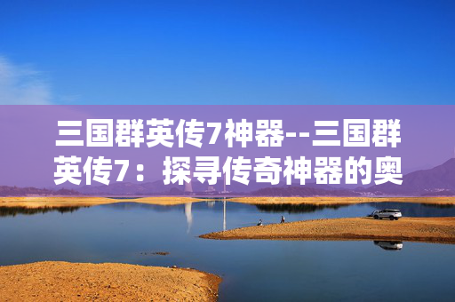 三国群英传7神器--三国群英传7：探寻传奇神器的奥秘