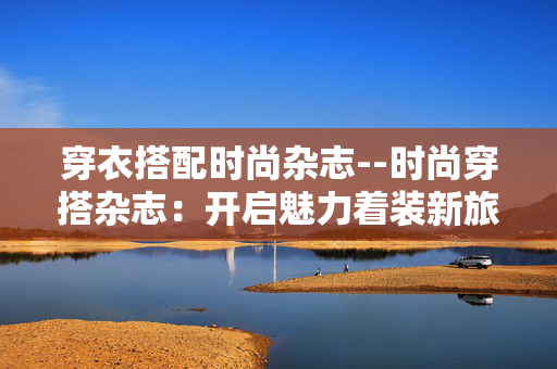穿衣搭配时尚杂志--时尚穿搭杂志：开启魅力着装新旅程