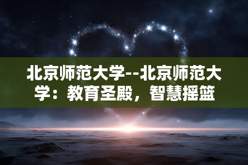 北京师范大学--北京师范大学：教育圣殿，智慧摇篮