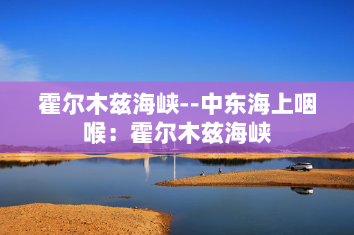 霍尔木兹海峡--中东海上咽喉：霍尔木兹海峡
