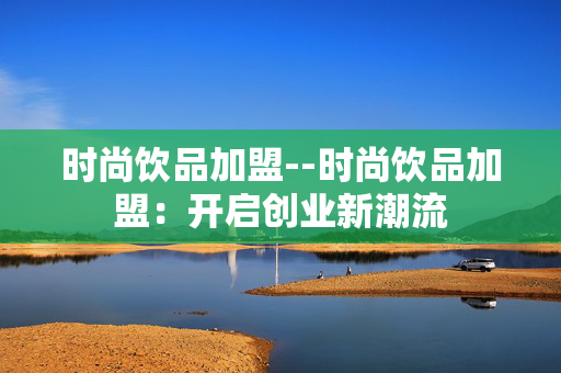 时尚饮品加盟--时尚饮品加盟：开启创业新潮流