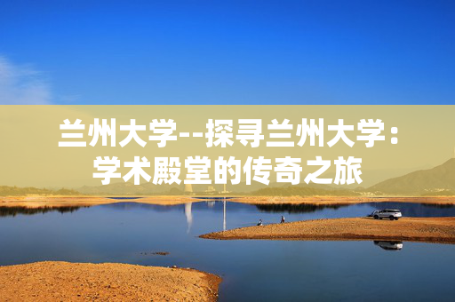 兰州大学--探寻兰州大学：学术殿堂的传奇之旅