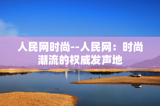 人民网时尚--人民网：时尚潮流的权威发声地