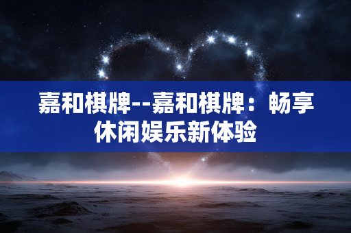 嘉和棋牌--嘉和棋牌：畅享休闲娱乐新体验