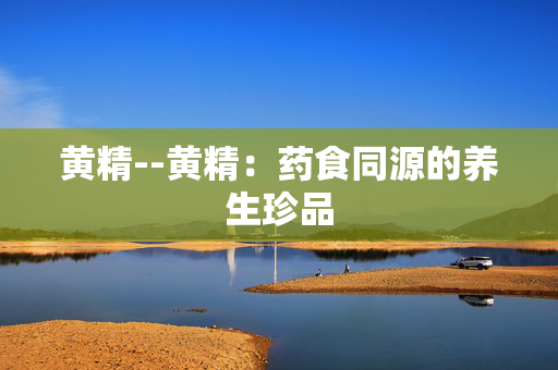 黄精--黄精：药食同源的养生珍品