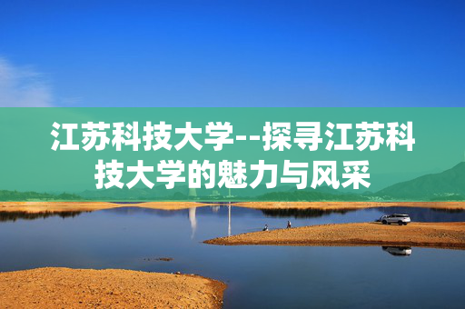 江苏科技大学--探寻江苏科技大学的魅力与风采