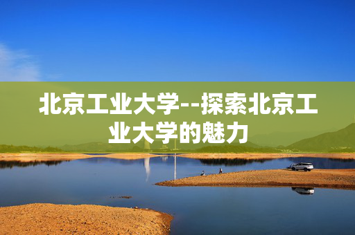 北京工业大学--探索北京工业大学的魅力
