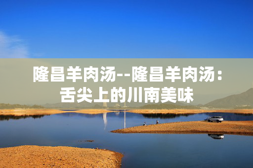 隆昌羊肉汤--隆昌羊肉汤：舌尖上的川南美味