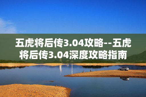 五虎将后传3.04攻略--五虎将后传3.04深度攻略指南