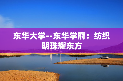 东华大学--东华学府：纺织明珠耀东方