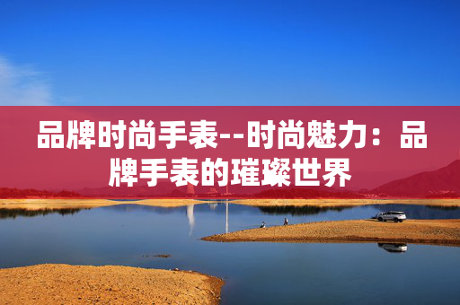 品牌时尚手表--时尚魅力：品牌手表的璀璨世界