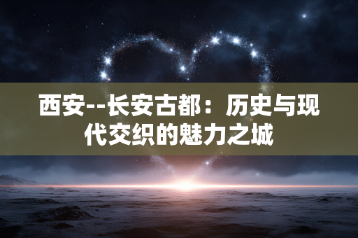 西安--长安古都：历史与现代交织的魅力之城