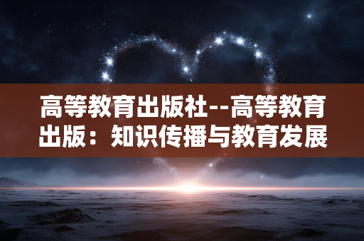 高等教育出版社--高等教育出版：知识传播与教育发展的中坚力量