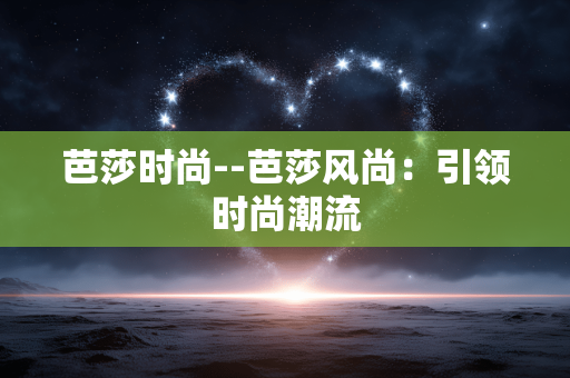 芭莎时尚--芭莎风尚：引领时尚潮流