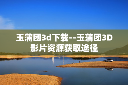 玉蒲团3d下载--玉蒲团3D影片资源获取途径