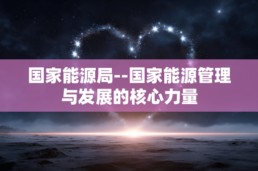 国家能源局--国家能源管理与发展的核心力量