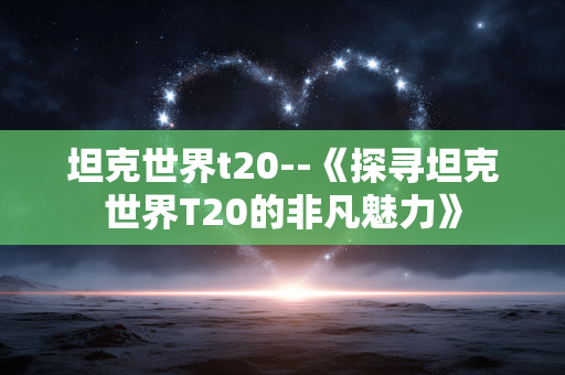 坦克世界t20--《探寻坦克世界T20的非凡魅力》