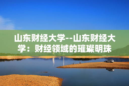山东财经大学--山东财经大学：财经领域的璀璨明珠