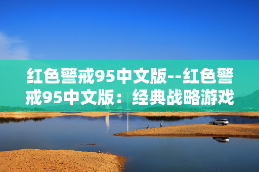 红色警戒95中文版--红色警戒95中文版：经典战略游戏的魅力