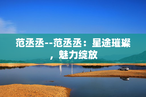 范丞丞--范丞丞：星途璀璨，魅力绽放