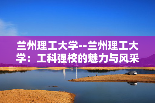 兰州理工大学--兰州理工大学：工科强校的魅力与风采