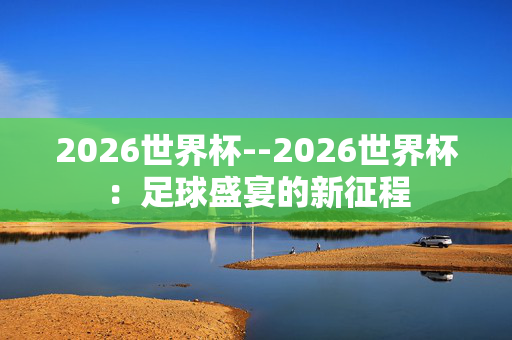 2026世界杯--2026世界杯：足球盛宴的新征程