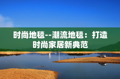 时尚地毯--潮流地毯：打造时尚家居新典范