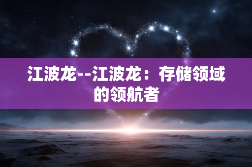 江波龙--江波龙：存储领域的领航者