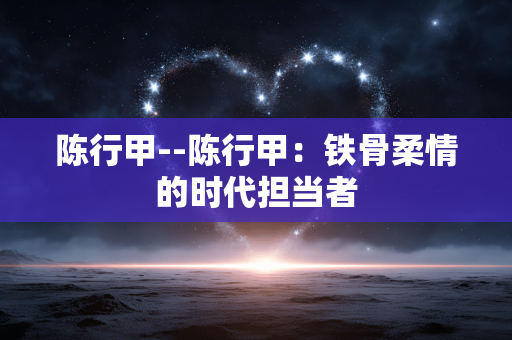 陈行甲--陈行甲：铁骨柔情的时代担当者