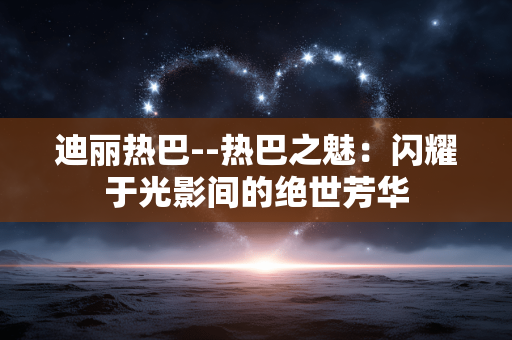 迪丽热巴--热巴之魅：闪耀于光影间的绝世芳华